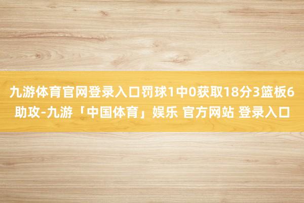 九游体育官网登录入口罚球1中0获取18分3篮板6助攻-九游「中国体育」娱乐 官方网站 登录入口