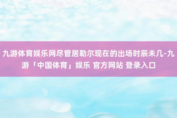 九游体育娱乐网尽管居勒尔现在的出场时辰未几-九游「中国体育」娱乐 官方网站 登录入口