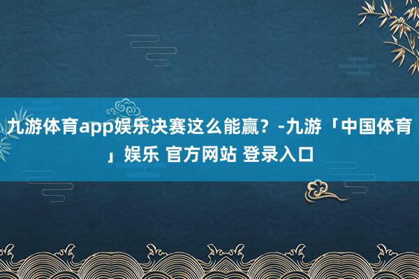 九游体育app娱乐决赛这么能赢？-九游「中国体育」娱乐 官方网站 登录入口