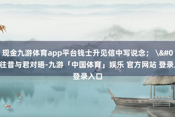 现金九游体育app平台钱士升见信中写说念； '往昔与君对晤-九游「中国体育」娱乐 官方网站 登录入口