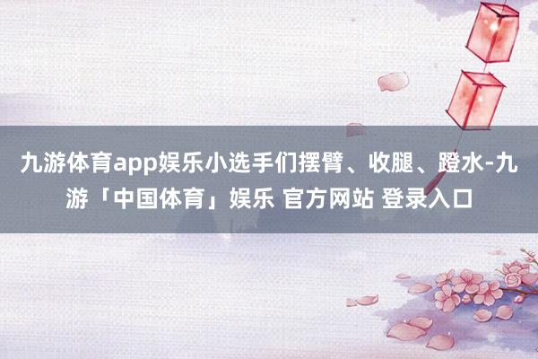 九游体育app娱乐小选手们摆臂、收腿、蹬水-九游「中国体育」娱乐 官方网站 登录入口