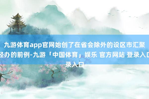 九游体育app官网始创了在省会除外的设区市汇聚经办的前例-九游「中国体育」娱乐 官方网站 登录入口