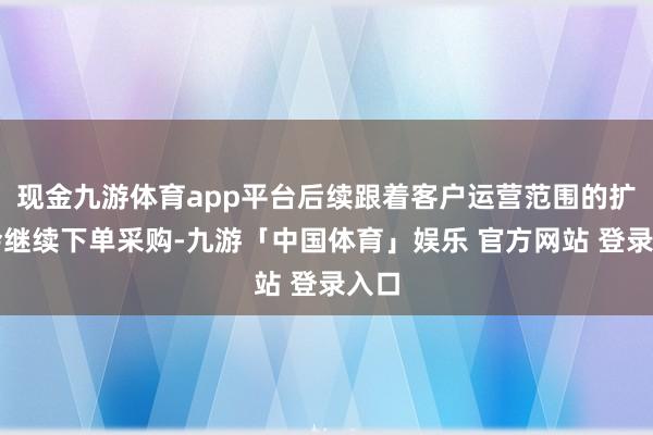 现金九游体育app平台后续跟着客户运营范围的扩大会继续下单采购-九游「中国体育」娱乐 官方网站 登录入口