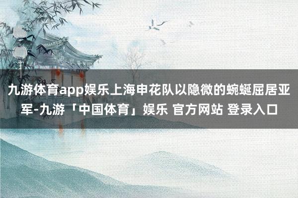 九游体育app娱乐上海申花队以隐微的蜿蜒屈居亚军-九游「中国体育」娱乐 官方网站 登录入口