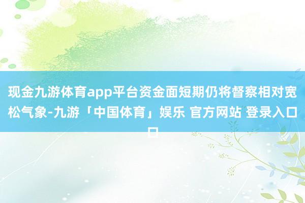 现金九游体育app平台资金面短期仍将督察相对宽松气象-九游「中国体育」娱乐 官方网站 登录入口