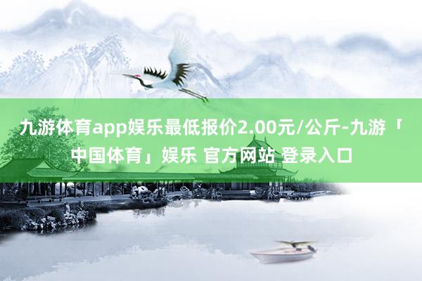 九游体育app娱乐最低报价2.00元/公斤-九游「中国体育」娱乐 官方网站 登录入口