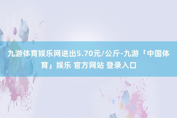 九游体育娱乐网进出5.70元/公斤-九游「中国体育」娱乐 官方网站 登录入口