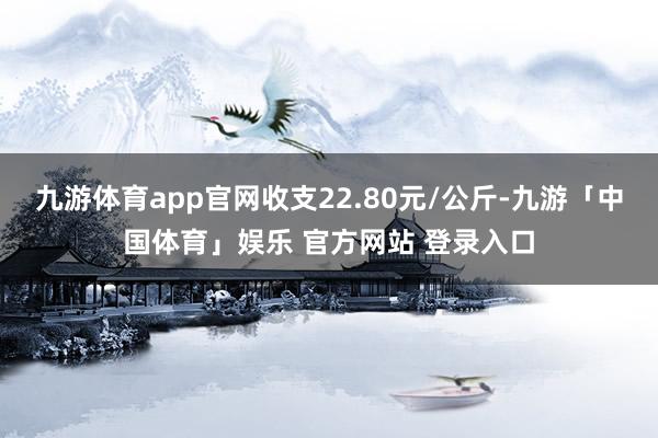 九游体育app官网收支22.80元/公斤-九游「中国体育」娱乐 官方网站 登录入口