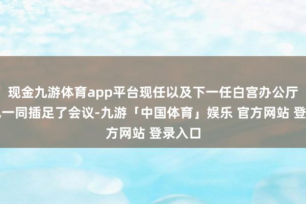 现金九游体育app平台现任以及下一任白宫办公厅主任也一同插足了会议-九游「中国体育」娱乐 官方网站 登录入口