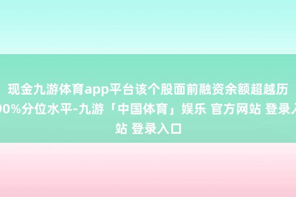 现金九游体育app平台该个股面前融资余额超越历史90%分位水平-九游「中国体育」娱乐 官方网站 登录入口