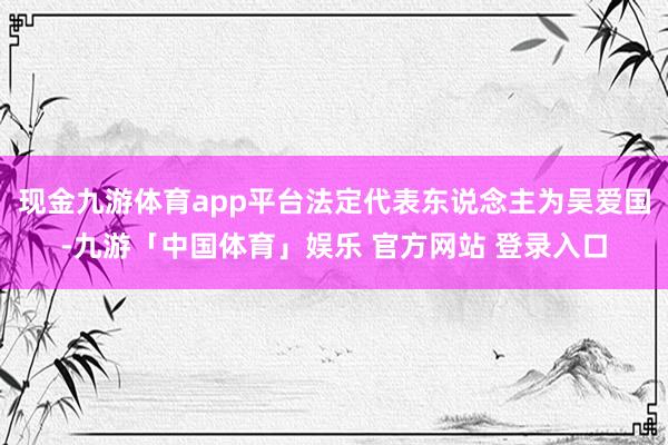 现金九游体育app平台法定代表东说念主为吴爱国-九游「中国体育」娱乐 官方网站 登录入口