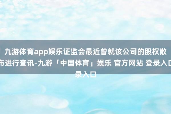 九游体育app娱乐证监会最近曾就该公司的股权散布进行查讯-九游「中国体育」娱乐 官方网站 登录入口