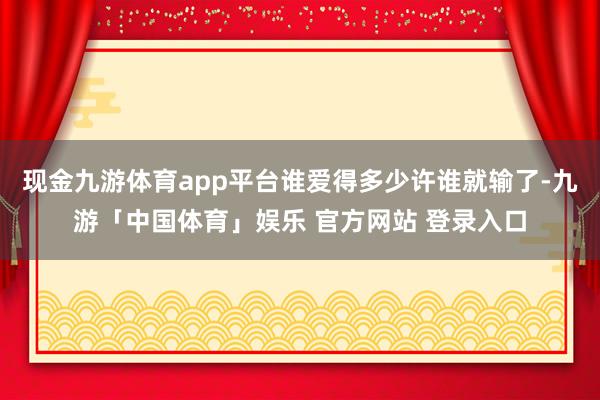 现金九游体育app平台谁爱得多少许谁就输了-九游「中国体育」娱乐 官方网站 登录入口