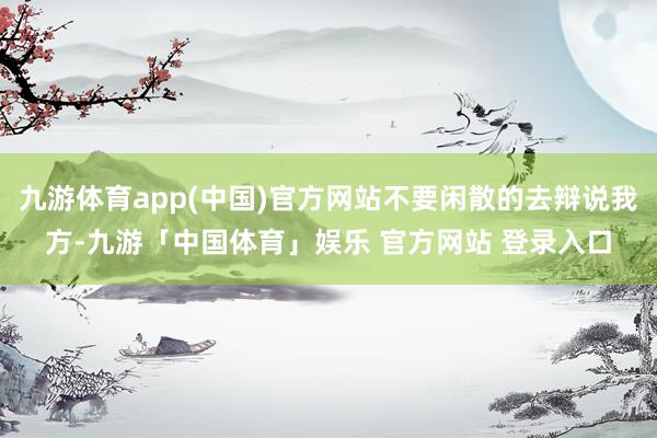 九游体育app(中国)官方网站不要闲散的去辩说我方-九游「中国体育」娱乐 官方网站 登录入口