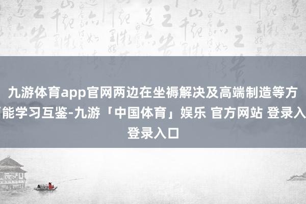 九游体育app官网两边在坐褥解决及高端制造等方面能学习互鉴-九游「中国体育」娱乐 官方网站 登录入口