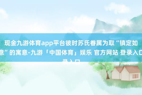 现金九游体育app平台彼时苏氏眷属为取“镇定如意”的寓意-九游「中国体育」娱乐 官方网站 登录入口