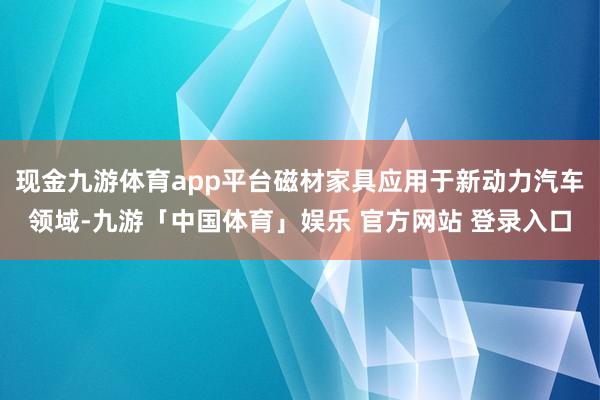 现金九游体育app平台磁材家具应用于新动力汽车领域-九游「中国体育」娱乐 官方网站 登录入口