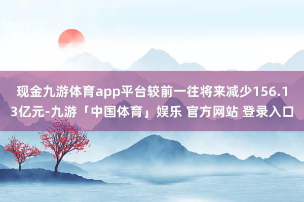 现金九游体育app平台较前一往将来减少156.13亿元-九游「中国体育」娱乐 官方网站 登录入口