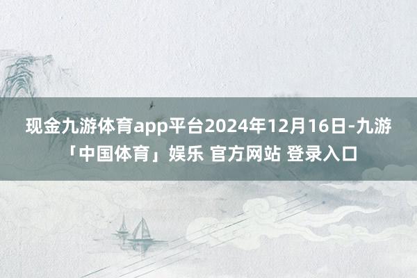 现金九游体育app平台2024年12月16日-九游「中国体育」娱乐 官方网站 登录入口