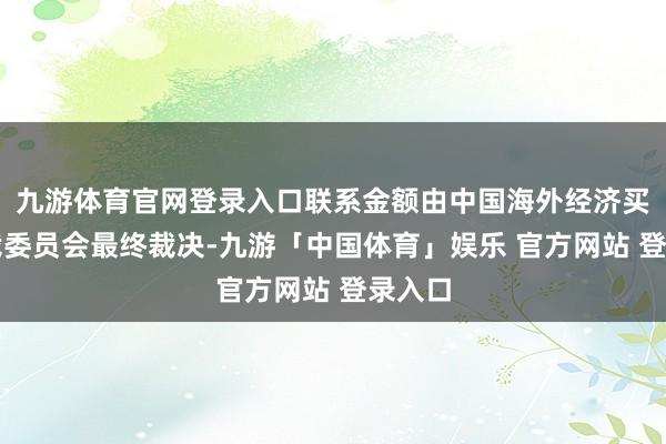 九游体育官网登录入口联系金额由中国海外经济买卖仲裁委员会最终裁决-九游「中国体育」娱乐 官方网站 登录入口