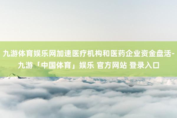 九游体育娱乐网加速医疗机构和医药企业资金盘活-九游「中国体育」娱乐 官方网站 登录入口