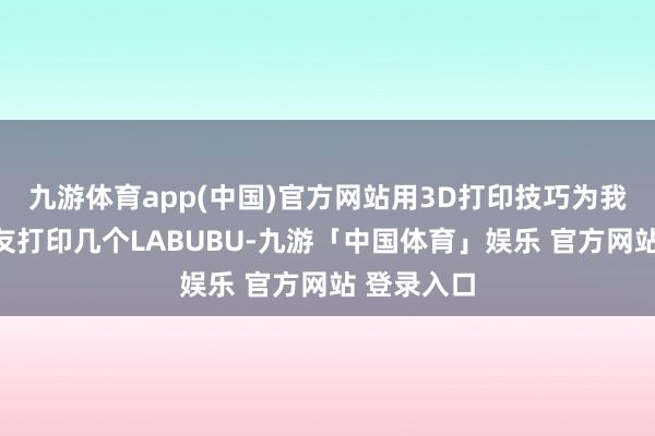 九游体育app(中国)官方网站用3D打印技巧为我方和一又友打印几个LABUBU-九游「中国体育」娱乐 官方网站 登录入口
