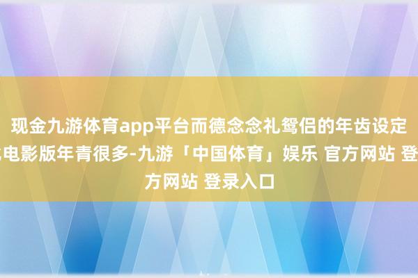 现金九游体育app平台而德念念礼鸳侣的年齿设定也将比电影版年青很多-九游「中国体育」娱乐 官方网站 登录入口