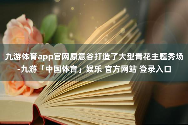 九游体育app官网原意谷打造了大型青花主题秀场-九游「中国体育」娱乐 官方网站 登录入口