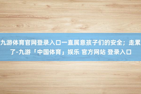 九游体育官网登录入口一直属意孩子们的安全;走累了-九游「中国体育」娱乐 官方网站 登录入口