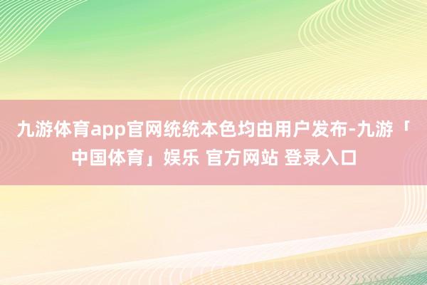 九游体育app官网统统本色均由用户发布-九游「中国体育」娱乐 官方网站 登录入口