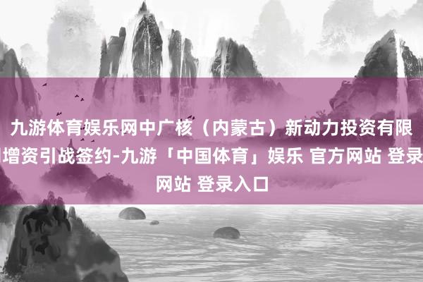 九游体育娱乐网中广核(内蒙古)新动力投资有限公司增资引战签约-九游「中国体育」娱乐 官方网站 登录入口