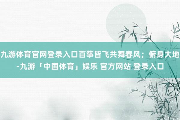九游体育官网登录入口百筝皆飞共舞春风;俯身大地-九游「中国体育」娱乐 官方网站 登录入口