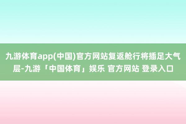 九游体育app(中国)官方网站复返舱行将插足大气层-九游「中国体育」娱乐 官方网站 登录入口