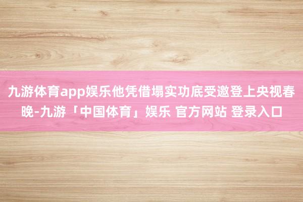 九游体育app娱乐他凭借塌实功底受邀登上央视春晚-九游「中国体育」娱乐 官方网站 登录入口