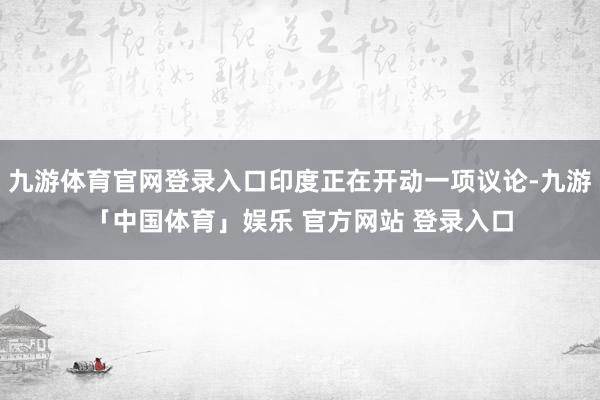 九游体育官网登录入口印度正在开动一项议论-九游「中国体育」娱乐 官方网站 登录入口