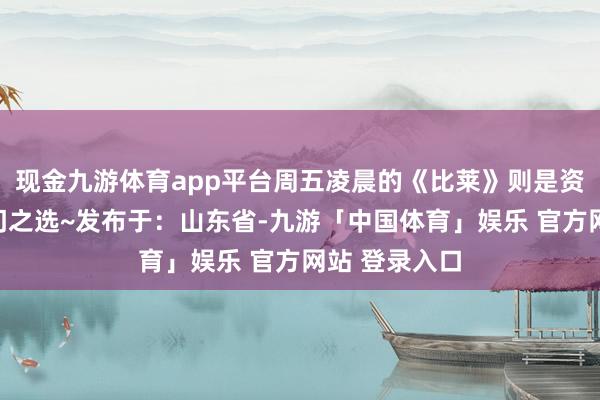 现金九游体育app平台周五凌晨的《比莱》则是资深影迷的冷门之选~发布于：山东省-九游「中国体育」娱乐 官方网站 登录入口