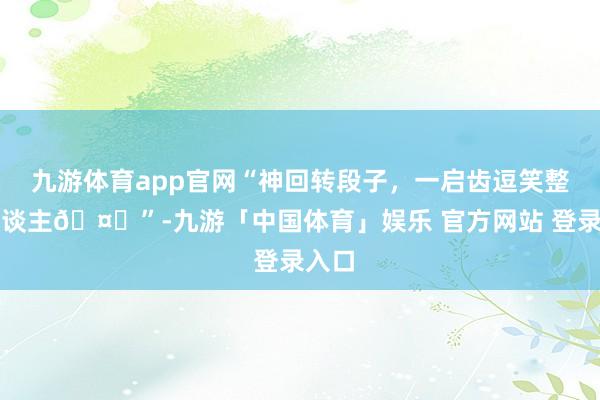 九游体育app官网“神回转段子，一启齿逗笑整个东谈主🤓”-九游「中国体育」娱乐 官方网站 登录入口