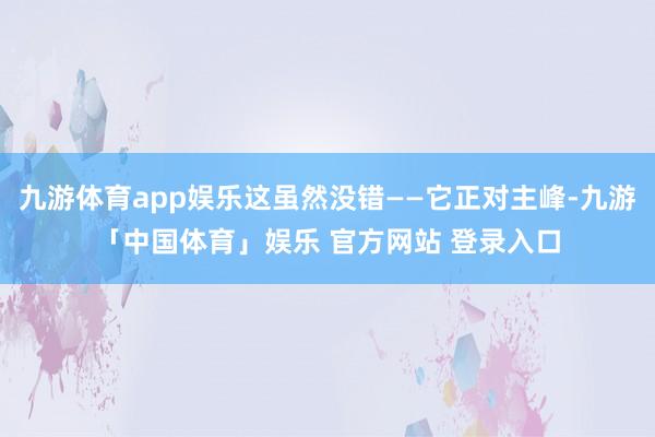 九游体育app娱乐这虽然没错——它正对主峰-九游「中国体育」娱乐 官方网站 登录入口