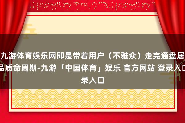 九游体育娱乐网即是带着用户(不雅众)走完通盘居品质命周期-九游「中国体育」娱乐 官方网站 登录入口