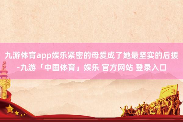 九游体育app娱乐紧密的母爱成了她最坚实的后援-九游「中国体育」娱乐 官方网站 登录入口