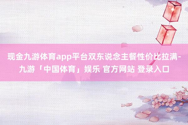 现金九游体育app平台双东说念主餐性价比拉满-九游「中国体育」娱乐 官方网站 登录入口