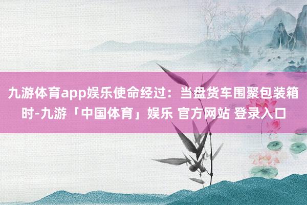 九游体育app娱乐使命经过:当盘货车围聚包装箱时-九游「中国体育」娱乐 官方网站 登录入口