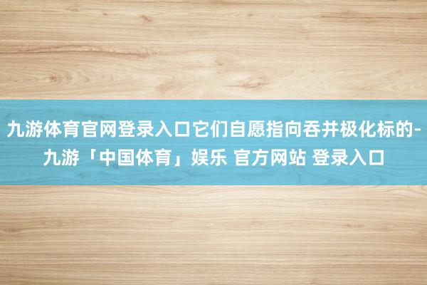 九游体育官网登录入口它们自愿指向吞并极化标的-九游「中国体育」娱乐 官方网站 登录入口