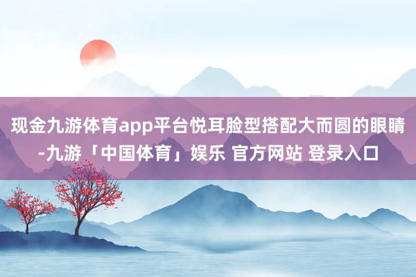 现金九游体育app平台悦耳脸型搭配大而圆的眼睛-九游「中国体育」娱乐 官方网站 登录入口