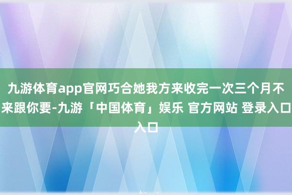 九游体育app官网巧合她我方来收完一次三个月不来跟你要-九游「中国体育」娱乐 官方网站 登录入口