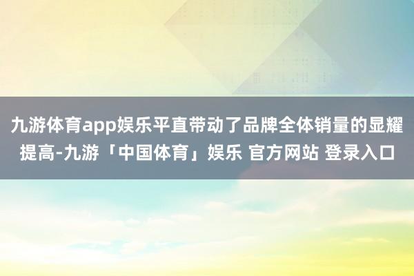 九游体育app娱乐平直带动了品牌全体销量的显耀提高-九游「中国体育」娱乐 官方网站 登录入口
