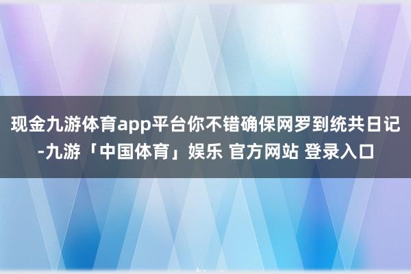 现金九游体育app平台你不错确保网罗到统共日记-九游「中国体育」娱乐 官方网站 登录入口