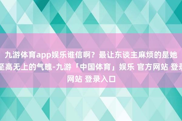 九游体育app娱乐谁信啊?最让东谈主麻烦的是她那副至高无上的气魄-九游「中国体育」娱乐 官方网站 登录入口