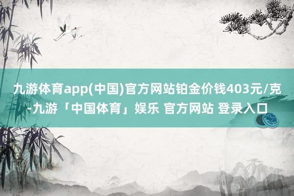 九游体育app(中国)官方网站铂金价钱403元/克-九游「中国体育」娱乐 官方网站 登录入口