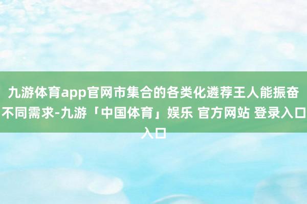 九游体育app官网市集合的各类化遴荐王人能振奋不同需求-九游「中国体育」娱乐 官方网站 登录入口